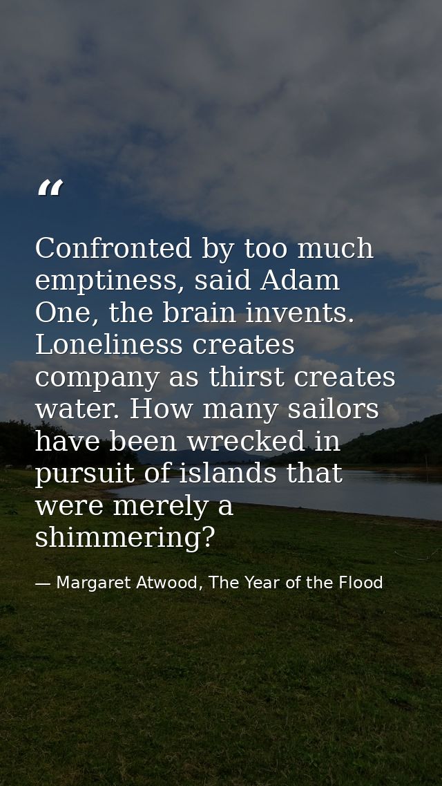 Confronted by too much emptiness, said Adam One, the brain invents. Loneliness creates company as thirst creates water.  — Margaret Atwood, The Year of the Flood