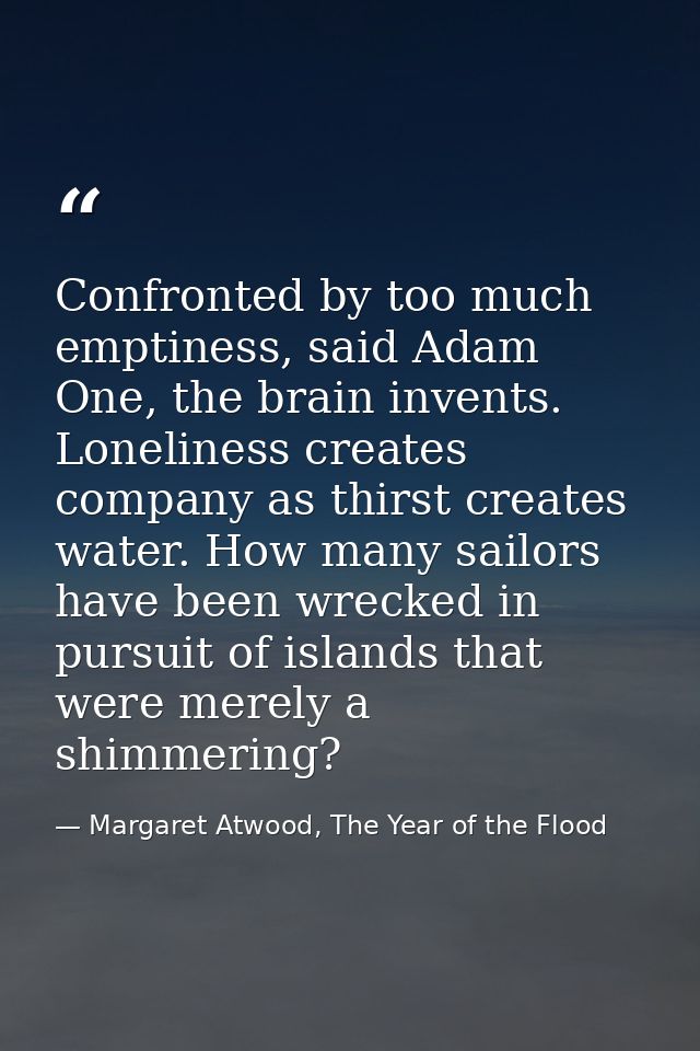 Confronted by too much emptiness, said Adam One, the brain invents. Loneliness creates company as thirst creates water.  — Margaret Atwood, The Year of the Flood
