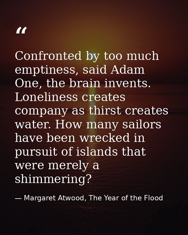 Confronted by too much emptiness, said Adam One, the brain invents. Loneliness creates company as thirst creates water.  — Margaret Atwood, The Year of the Flood