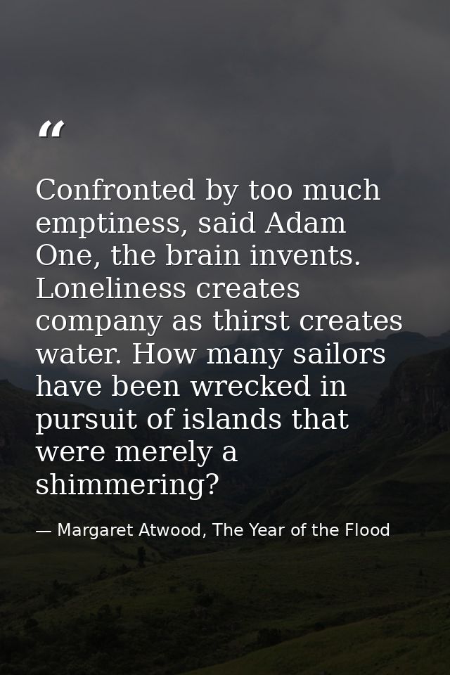 Confronted by too much emptiness, said Adam One, the brain invents. Loneliness creates company as thirst creates water.  — Margaret Atwood, The Year of the Flood