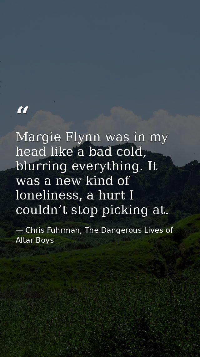 Margie Flynn was in my head like a bad cold, blurring everything. It was a new kind of loneliness, a hurt I couldn’t sto — Chris Fuhrman, The Dangerous Lives of Altar Boys