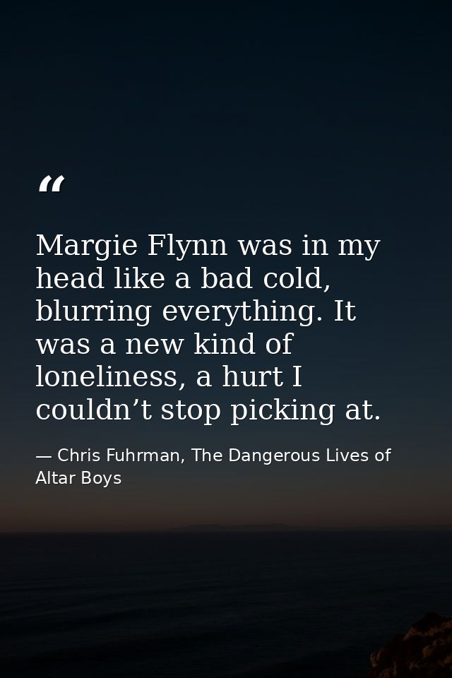 Margie Flynn was in my head like a bad cold, blurring everything. It was a new kind of loneliness, a hurt I couldn’t sto — Chris Fuhrman, The Dangerous Lives of Altar Boys