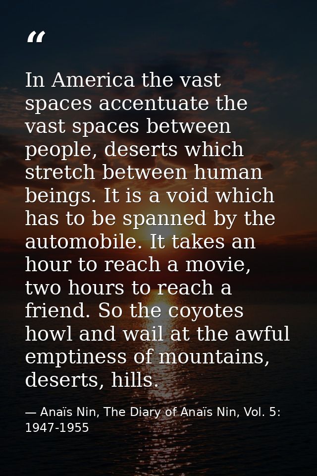 In America the vast spaces accentuate the vast spaces between people, deserts which stretch between human beings. It is  — Anaïs Nin, The Diary of Anaïs Nin, Vol. 5: 1947-1955