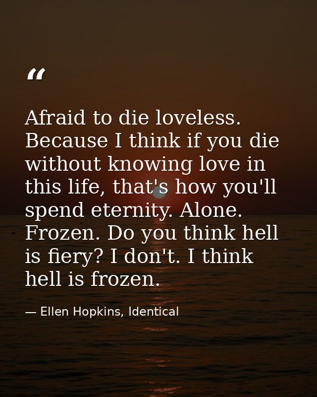 Afraid to die loveless. Because I think if you die without knowing love in this life, that's how you'll spend eternity.  — Ellen Hopkins, Identical
