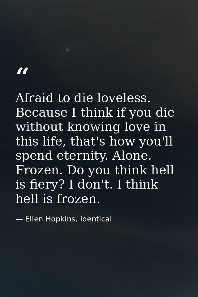 Afraid to die loveless. Because I think if you die without knowing love in this life, that's how you'll spend eternity.  — Ellen Hopkins, Identical