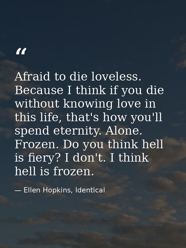 Afraid to die loveless. Because I think if you die without knowing love in this life, that's how you'll spend eternity.  — Ellen Hopkins, Identical