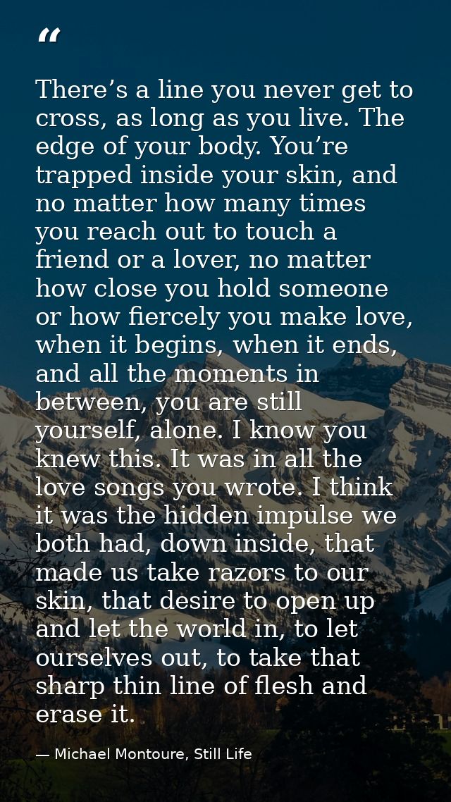 There’s a line you never get to cross, as long as you live. The edge of your body. You’re trapped inside your skin, and  — Michael Montoure, Still Life