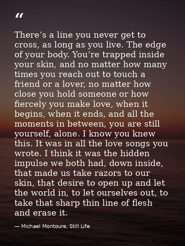There’s a line you never get to cross, as long as you live. The edge of your body. You’re trapped inside your skin, and  — Michael Montoure, Still Life