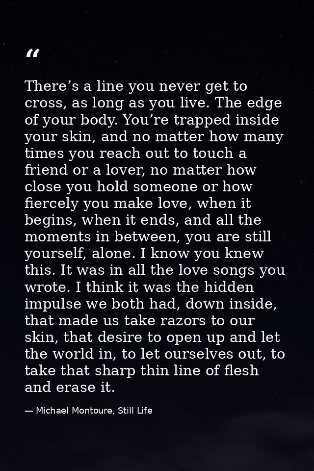 There’s a line you never get to cross, as long as you live. The edge of your body. You’re trapped inside your skin, and  — Michael Montoure, Still Life