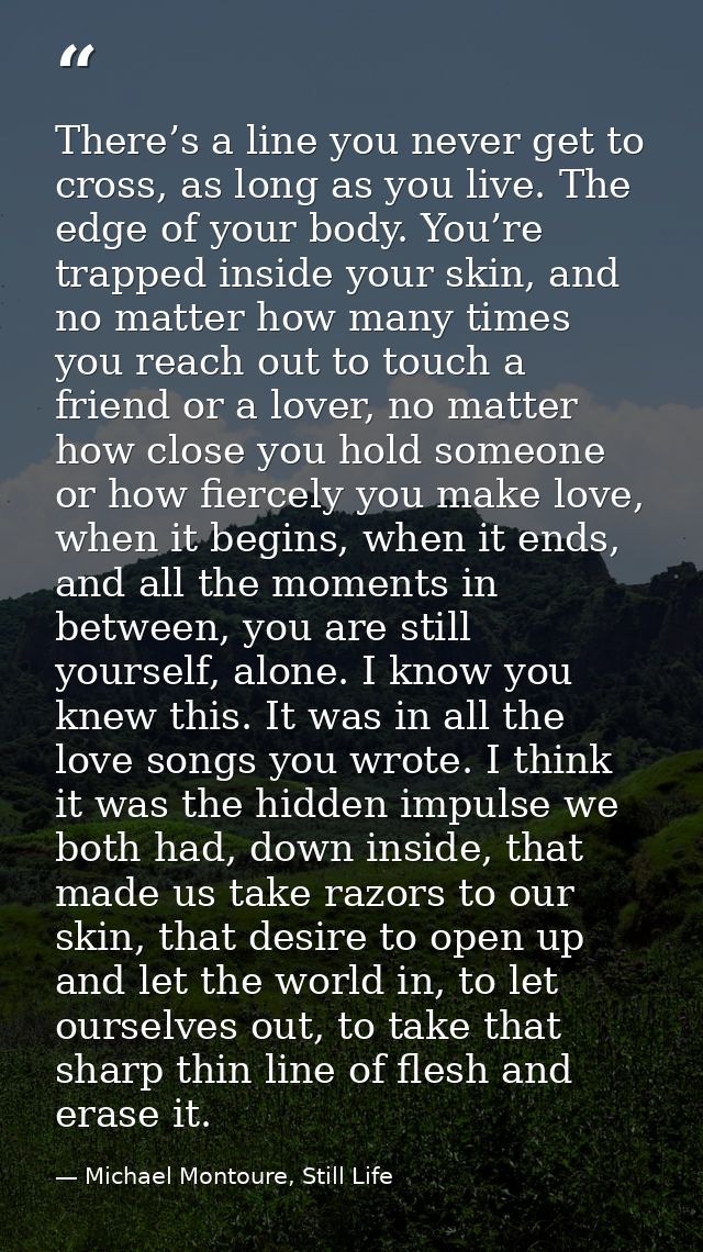There’s a line you never get to cross, as long as you live. The edge of your body. You’re trapped inside your skin, and  — Michael Montoure, Still Life