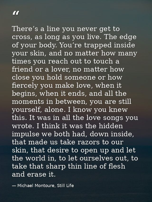 There’s a line you never get to cross, as long as you live. The edge of your body. You’re trapped inside your skin, and  — Michael Montoure, Still Life