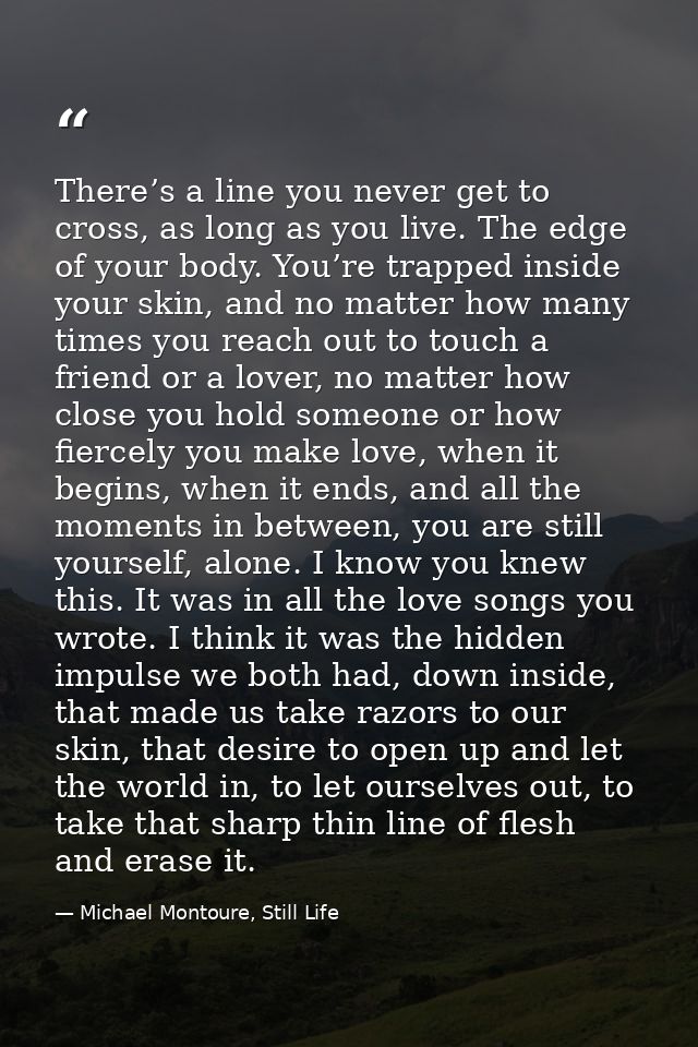 There’s a line you never get to cross, as long as you live. The edge of your body. You’re trapped inside your skin, and  — Michael Montoure, Still Life