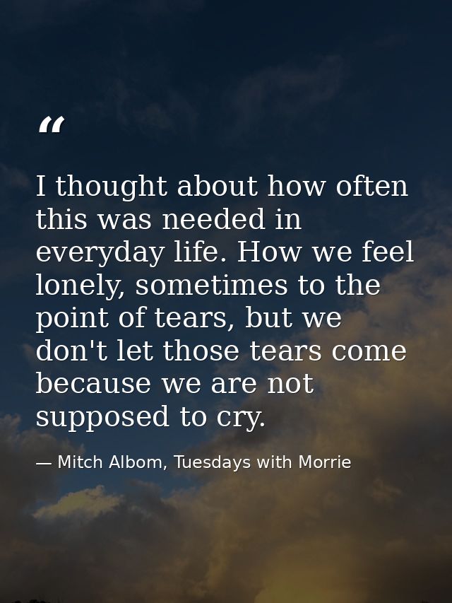 I thought about how often this was needed in everyday life. How we feel lonely, sometimes to the point of tears, but we  — Mitch Albom, Tuesdays with Morrie