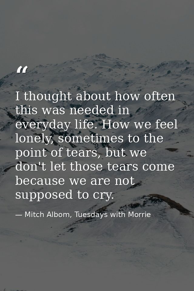 I thought about how often this was needed in everyday life. How we feel lonely, sometimes to the point of tears, but we  — Mitch Albom, Tuesdays with Morrie