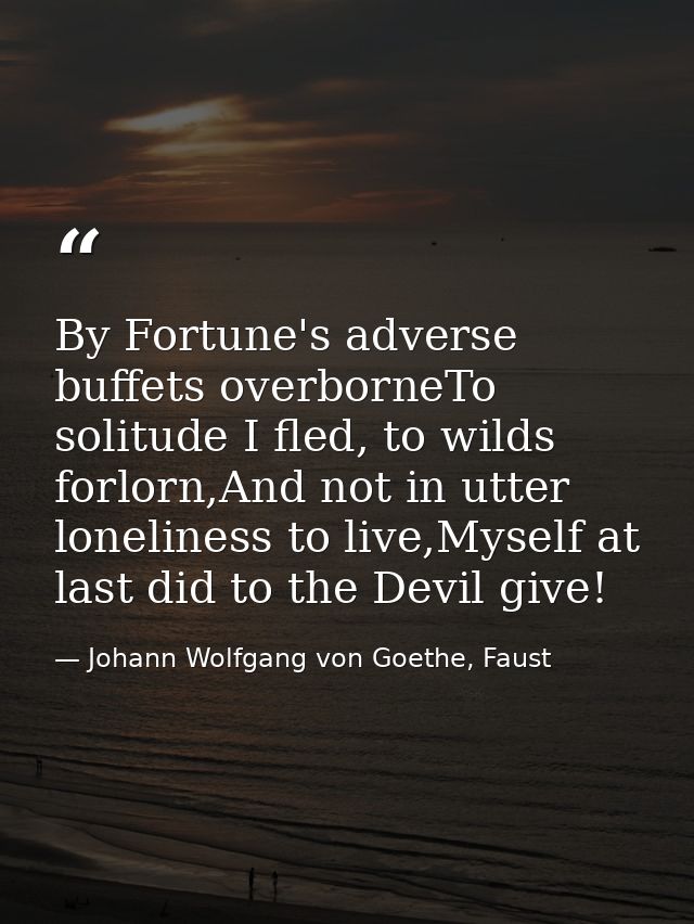 By Fortune's adverse buffets overborneTo solitude I fled, to wilds forlorn,And not in utter loneliness to live,Myself at — Johann Wolfgang von Goethe, Faust