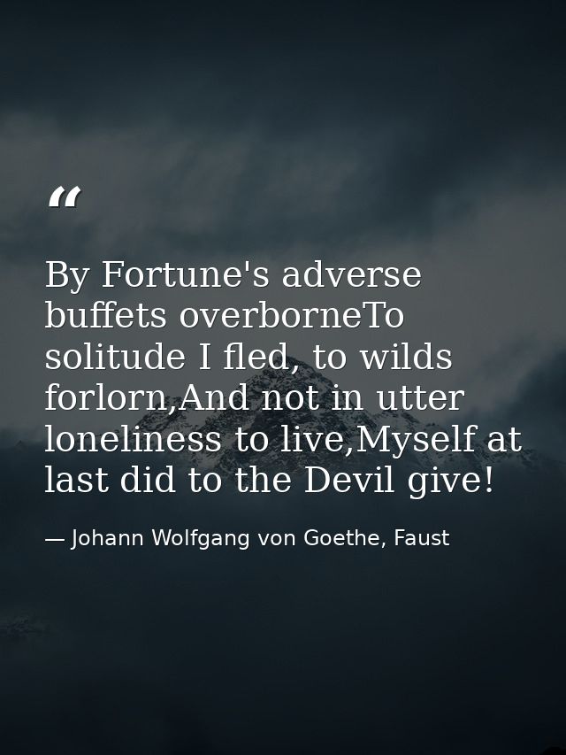 By Fortune's adverse buffets overborneTo solitude I fled, to wilds forlorn,And not in utter loneliness to live,Myself at — Johann Wolfgang von Goethe, Faust