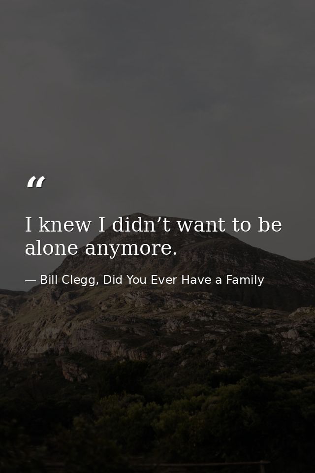 I knew I didn’t want to be alone anymore. — Bill Clegg, Did You Ever Have a Family