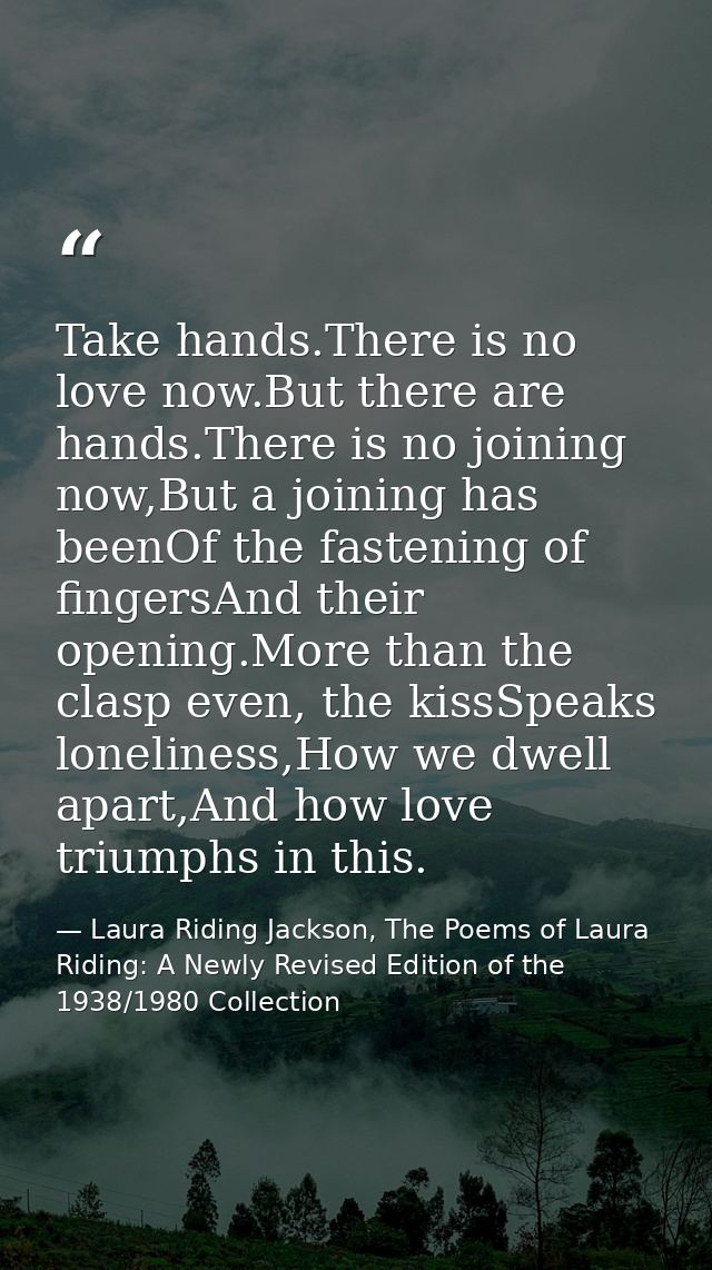 Take hands.There is no love now.But there are hands.There is no joining now,But a joining has beenOf the fastening of fi — Laura Riding Jackson, The Poems of Laura Riding: A Newly Revised Edition of the 1938/1980 Collection