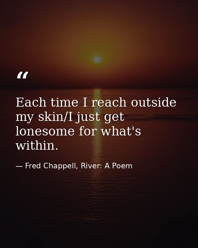 Each time I reach outside my skin/I just get lonesome for what's within. — Fred Chappell, River: A Poem