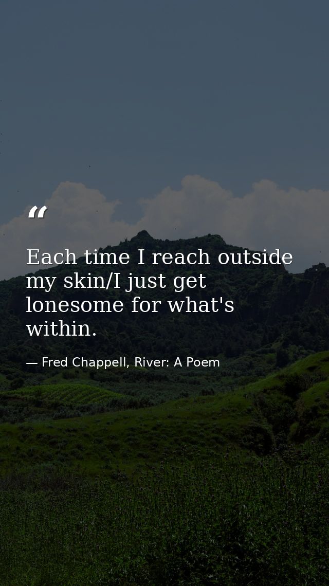 Each time I reach outside my skin/I just get lonesome for what's within. — Fred Chappell, River: A Poem