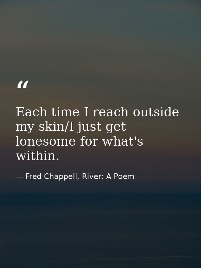 Each time I reach outside my skin/I just get lonesome for what's within. — Fred Chappell, River: A Poem