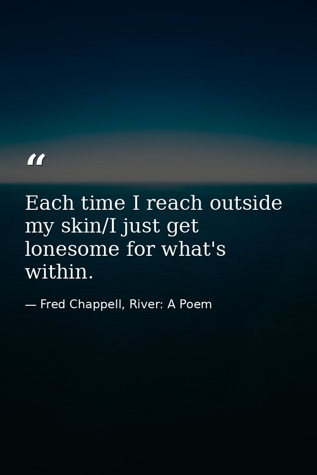 Each time I reach outside my skin/I just get lonesome for what's within. — Fred Chappell, River: A Poem