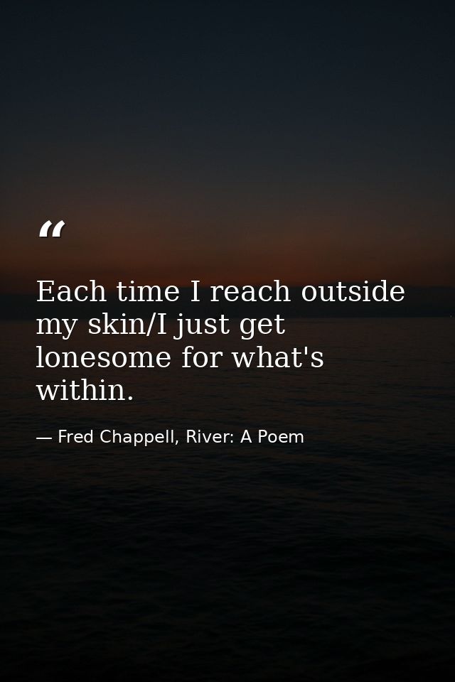 Each time I reach outside my skin/I just get lonesome for what's within. — Fred Chappell, River: A Poem