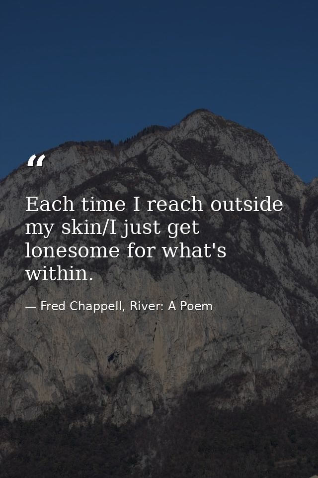 Each time I reach outside my skin/I just get lonesome for what's within. — Fred Chappell, River: A Poem