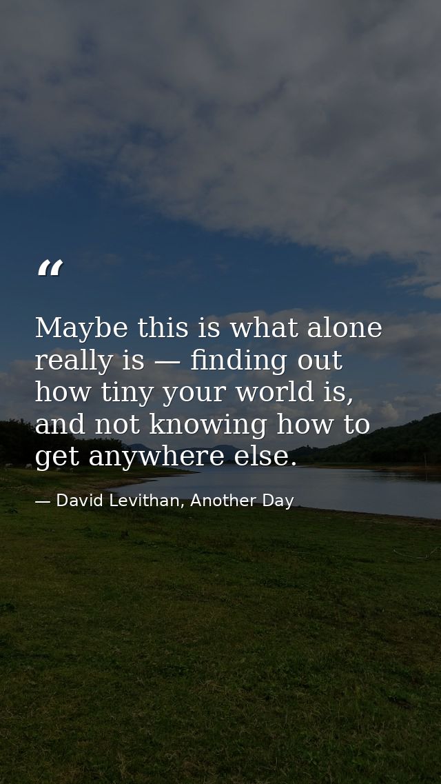 Maybe this is what alone really is — finding out how tiny your world is, and not knowing how to get anywhere else. — David Levithan, Another Day