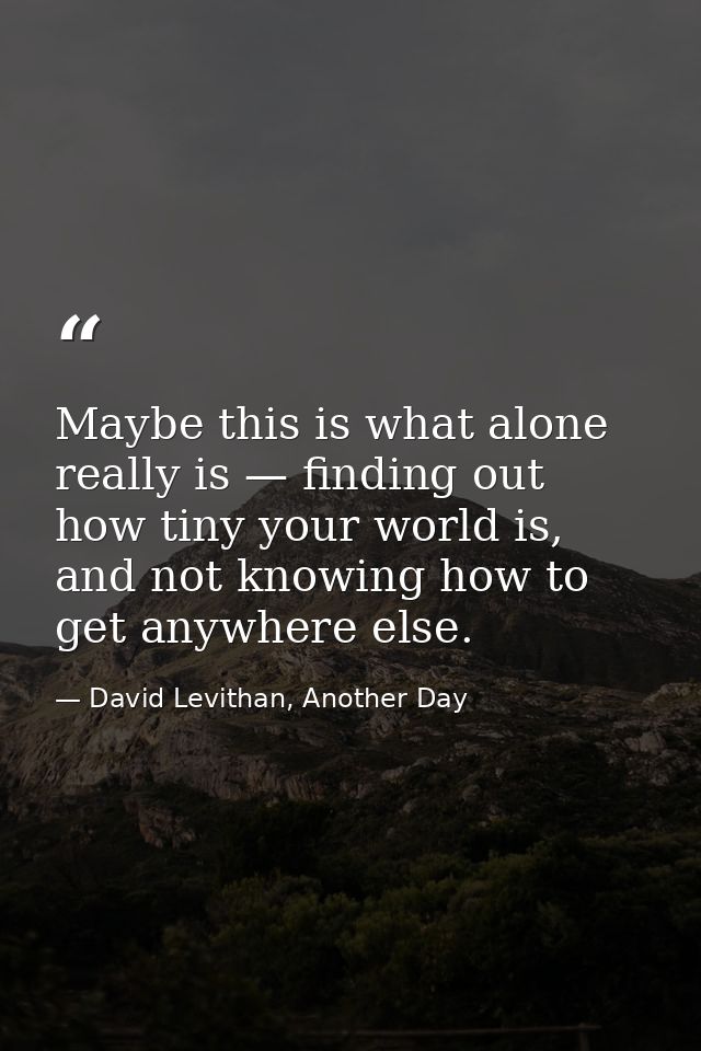 Maybe this is what alone really is — finding out how tiny your world is, and not knowing how to get anywhere else. — David Levithan, Another Day
