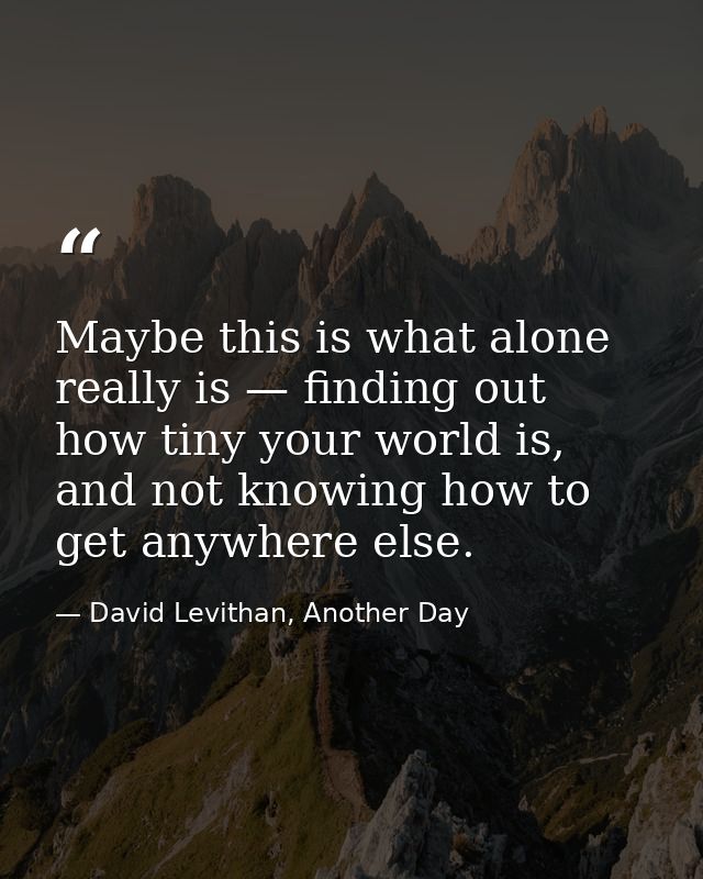 Maybe this is what alone really is — finding out how tiny your world is, and not knowing how to get anywhere else. — David Levithan, Another Day