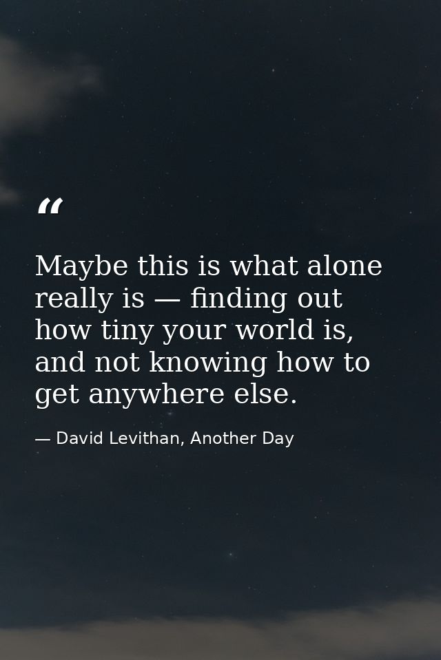Maybe this is what alone really is — finding out how tiny your world is, and not knowing how to get anywhere else. — David Levithan, Another Day