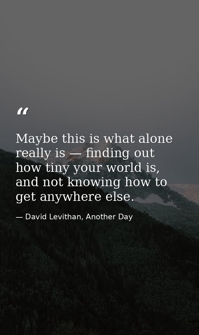 Maybe this is what alone really is — finding out how tiny your world is, and not knowing how to get anywhere else. — David Levithan, Another Day