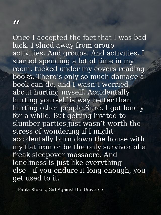 Once I accepted the fact that I was bad luck, I shied away from group activities. And groups. And activities. I started  — Paula Stokes, Girl Against the Universe