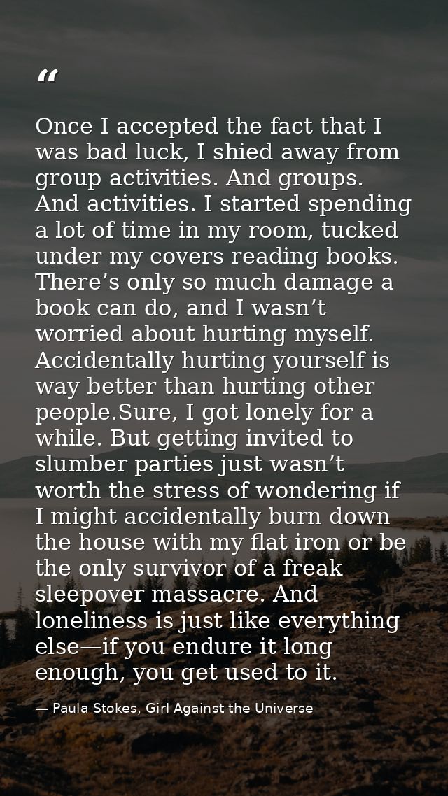 Once I accepted the fact that I was bad luck, I shied away from group activities. And groups. And activities. I started  — Paula Stokes, Girl Against the Universe
