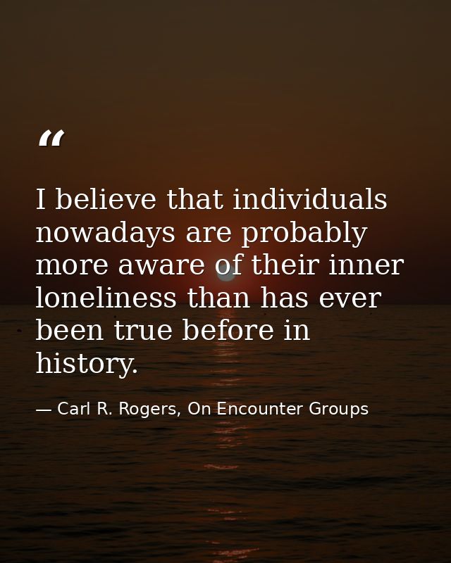 I believe that individuals nowadays are probably more aware of their inner loneliness than has ever been true before in  — Carl R. Rogers, On Encounter Groups