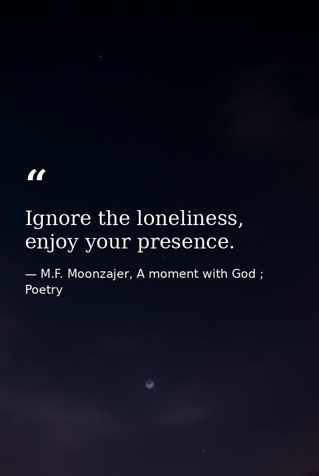 Ignore the loneliness, enjoy your presence. — M.F. Moonzajer, A moment with God ; Poetry