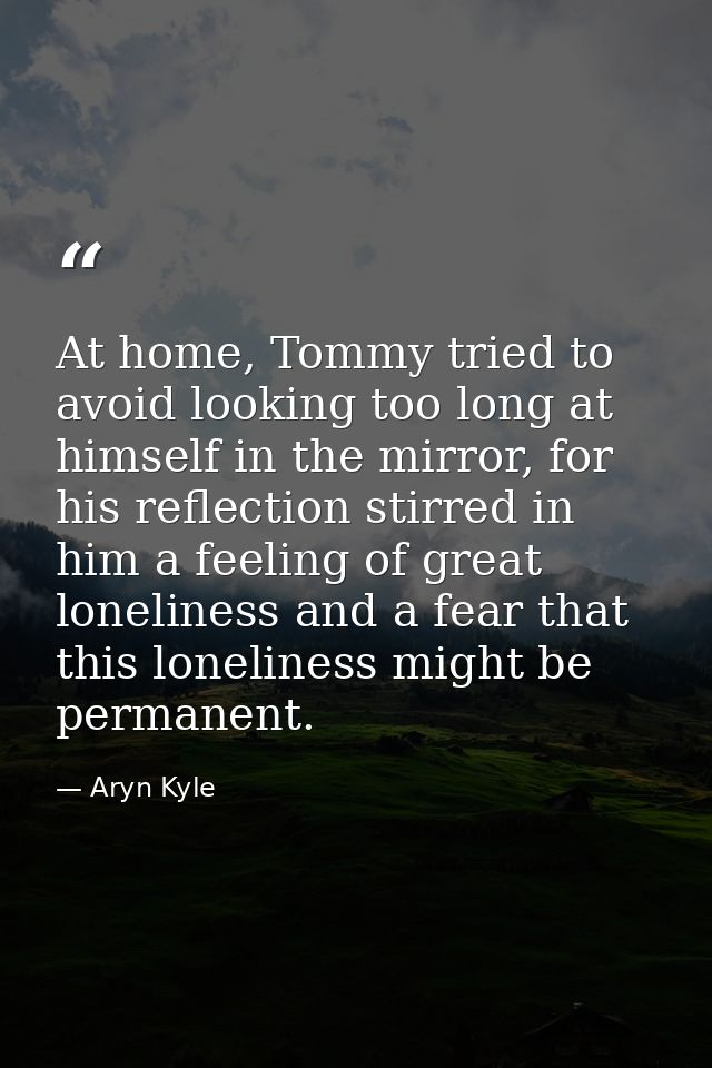 At home, Tommy tried to avoid looking too long at himself in the mirror, for his reflection stirred in him a feeling of  — Aryn Kyle