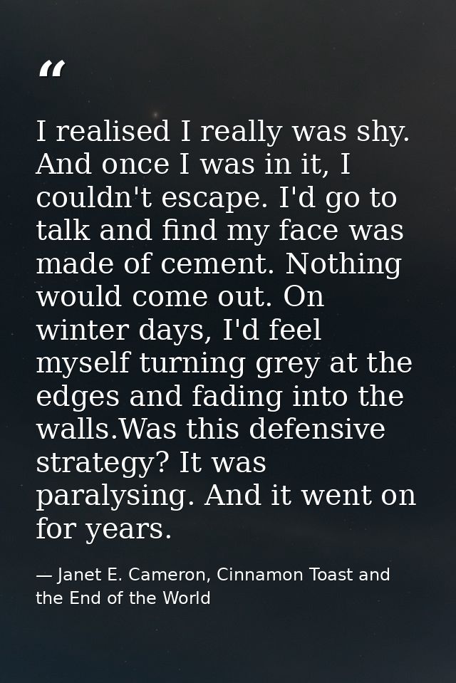 I realised I really was shy. And once I was in it, I couldn't escape. I'd go to talk and find my face was made of cement — Janet E. Cameron, Cinnamon Toast and the End of the World