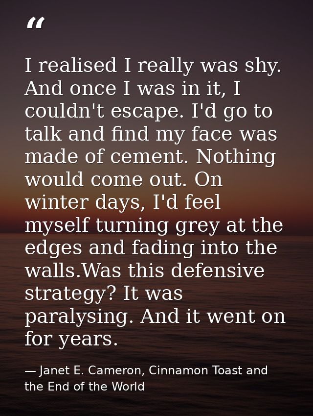 I realised I really was shy. And once I was in it, I couldn't escape. I'd go to talk and find my face was made of cement — Janet E. Cameron, Cinnamon Toast and the End of the World