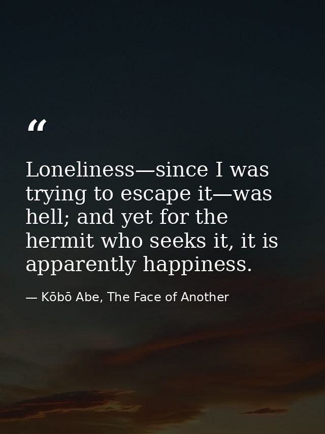 Loneliness—since I was trying to escape it—was hell; and yet for the hermit who seeks it, it is apparently happiness. — Kōbō Abe, The Face of Another