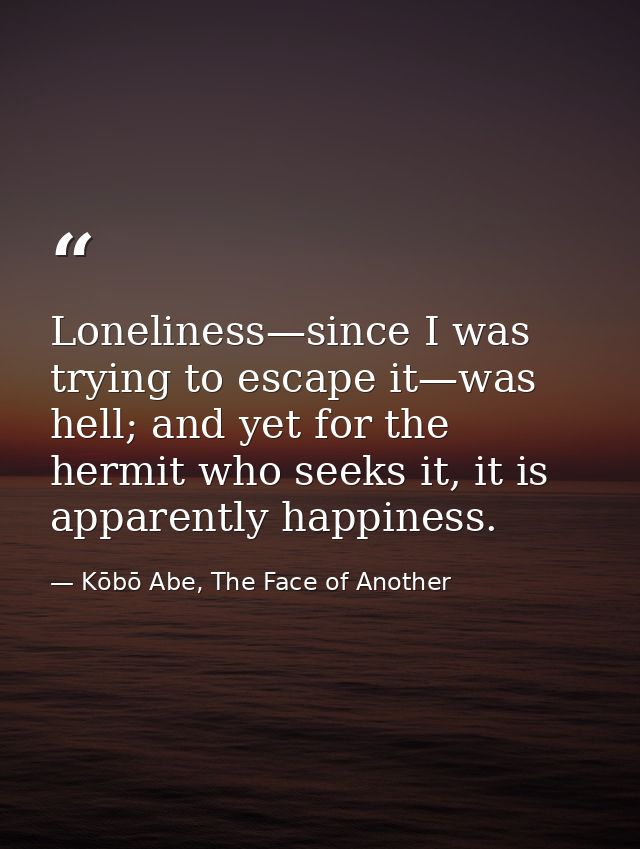 Loneliness—since I was trying to escape it—was hell; and yet for the hermit who seeks it, it is apparently happiness. — Kōbō Abe, The Face of Another