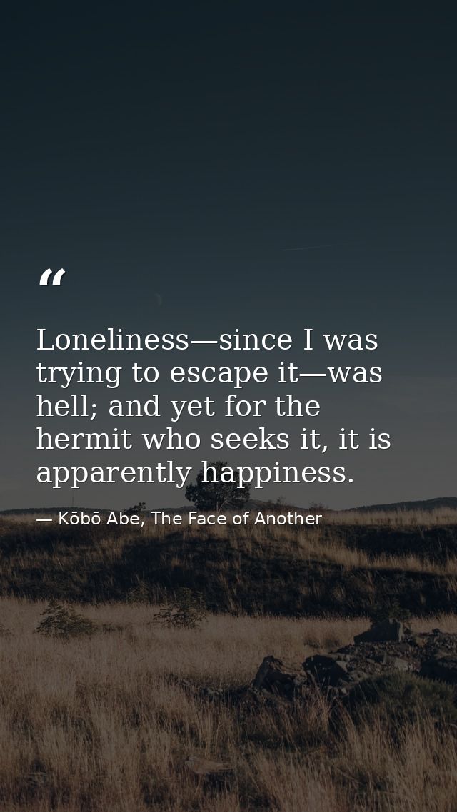 Loneliness—since I was trying to escape it—was hell; and yet for the hermit who seeks it, it is apparently happiness. — Kōbō Abe, The Face of Another