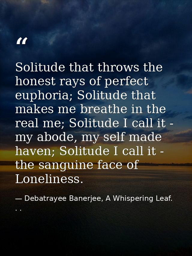 Solitude that throws the honest rays of perfect euphoria; Solitude that makes me breathe in the real me; Solitude I call — Debatrayee Banerjee, A Whispering Leaf. . .