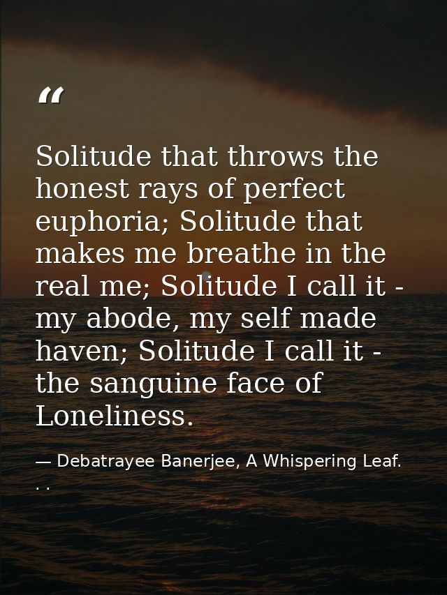 Solitude that throws the honest rays of perfect euphoria; Solitude that makes me breathe in the real me; Solitude I call — Debatrayee Banerjee, A Whispering Leaf. . .