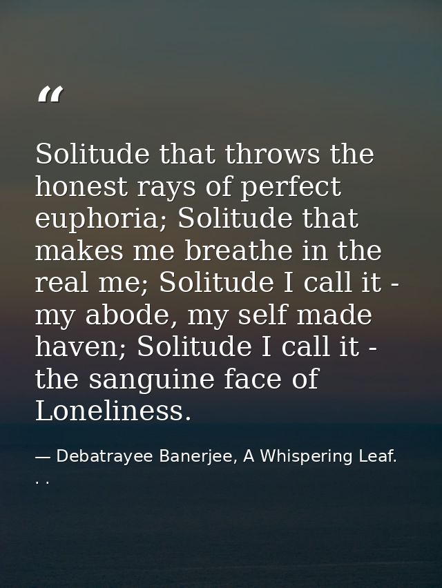 Solitude that throws the honest rays of perfect euphoria; Solitude that makes me breathe in the real me; Solitude I call — Debatrayee Banerjee, A Whispering Leaf. . .