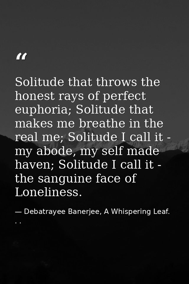 Solitude that throws the honest rays of perfect euphoria; Solitude that makes me breathe in the real me; Solitude I call — Debatrayee Banerjee, A Whispering Leaf. . .