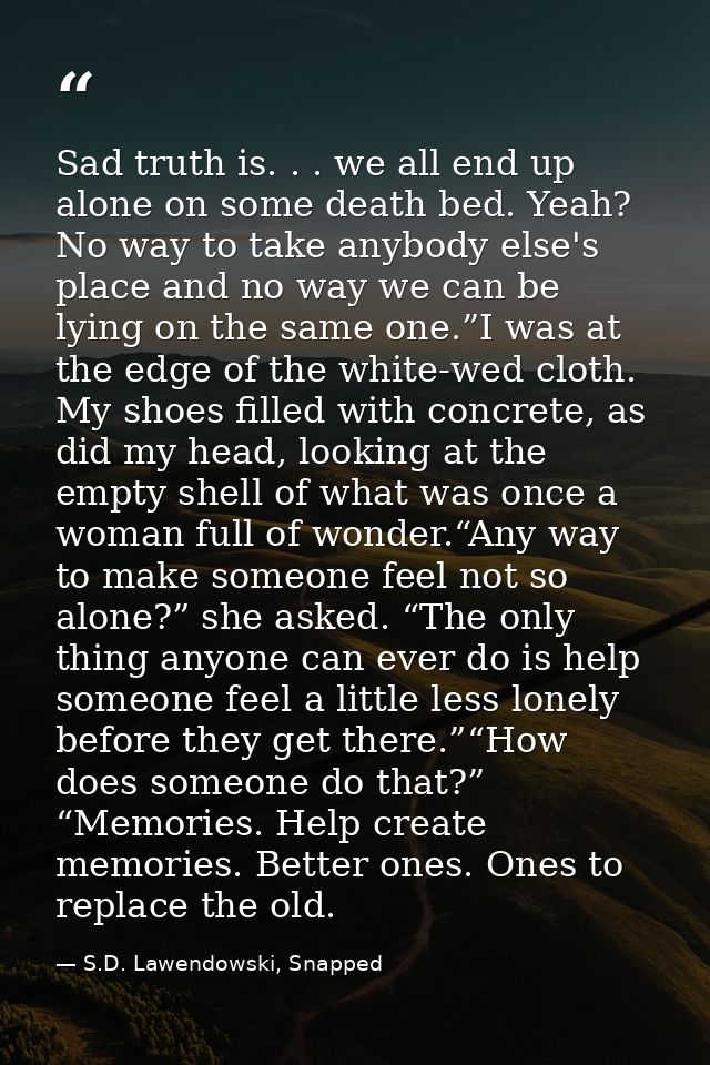 Sad truth is. . . we all end up alone on some death bed. Yeah? No way to take anybody else's place and no way we can be  — S.D. Lawendowski, Snapped