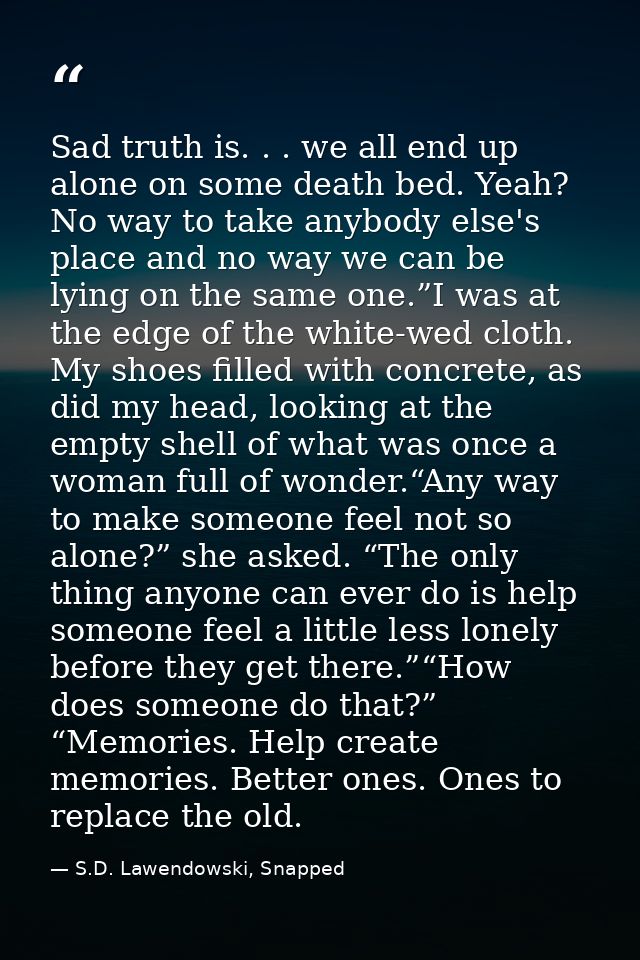 Sad truth is. . . we all end up alone on some death bed. Yeah? No way to take anybody else's place and no way we can be  — S.D. Lawendowski, Snapped