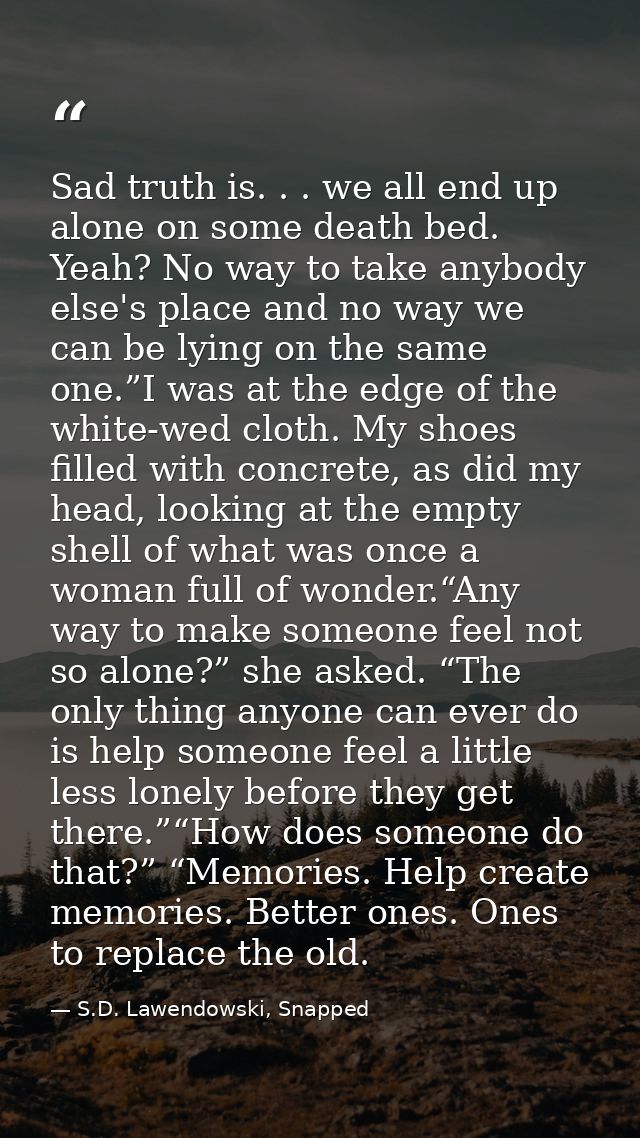 Sad truth is. . . we all end up alone on some death bed. Yeah? No way to take anybody else's place and no way we can be  — S.D. Lawendowski, Snapped